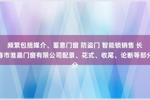 频繁包括媒介、蓄意门窗 防盗门 智能锁销售 长春市淮嘉门窗有限公司配景、花式、收尾、论断等部分
